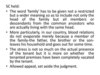 SC held:
• The word 'family' has to be given not a restricted
but a wider meaning so as to include not only the
head of the family but all members or
descendants from the common ancestors who
are actually living with the same head.
• More particularly, in our country, blood relations
do not evaporate merely because a member of
the family-the father, the brother or the son-
leaves his household and goes out for some time.
• The stress is not so much on the actual presence
of the tenant but it is more on whether the
tenanted premises have been completely vacated
by the tenant.
• Allowed appeal, set aside the judgment.
 