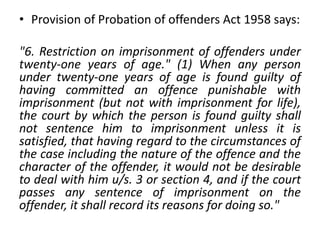 • Provision of Probation of offenders Act 1958 says:
"6. Restriction on imprisonment of offenders under
twenty-one years of age." (1) When any person
under twenty-one years of age is found guilty of
having committed an offence punishable with
imprisonment (but not with imprisonment for life),
the court by which the person is found guilty shall
not sentence him to imprisonment unless it is
satisfied, that having regard to the circumstances of
the case including the nature of the offence and the
character of the offender, it would not be desirable
to deal with him u/s. 3 or section 4, and if the court
passes any sentence of imprisonment on the
offender, it shall record its reasons for doing so."
 