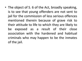 • The object of S. 6 of the Act, broadly speaking,
is to see that young offenders are not sent to
jail for the commission of less serious offences
mentioned therein because of grave risk to
their attitude to life to which they are likely to
be exposed as a result of their close
association with the hardened and habitual
criminals who may happen to be the inmates
of the jail.
 