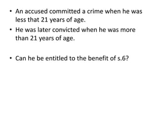 • An accused committed a crime when he was
less that 21 years of age.
• He was later convicted when he was more
than 21 years of age.
• Can he be entitled to the benefit of s.6?
 