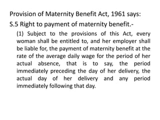 Provision of Maternity Benefit Act, 1961 says:
S.5 Right to payment of maternity benefit.-
(1) Subject to the provisions of this Act, every
woman shall be entitled to, and her employer shall
be liable for, the payment of maternity benefit at the
rate of the average daily wage for the period of her
actual absence, that is to say, the period
immediately preceding the day of her delivery, the
actual day of her delivery and any period
immediately following that day.
 