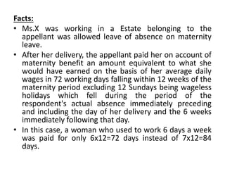 Facts:
• Ms.X was working in a Estate belonging to the
appellant was allowed leave of absence on maternity
leave.
• After her delivery, the appellant paid her on account of
maternity benefit an amount equivalent to what she
would have earned on the basis of her average daily
wages in 72 working days falling within 12 weeks of the
maternity period excluding 12 Sundays being wageless
holidays which fell during the period of the
respondent's actual absence immediately preceding
and including the day of her delivery and the 6 weeks
immediately following that day.
• In this case, a woman who used to work 6 days a week
was paid for only 6x12=72 days instead of 7x12=84
days.
 