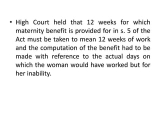 • High Court held that 12 weeks for which
maternity benefit is provided for in s. 5 of the
Act must be taken to mean 12 weeks of work
and the computation of the benefit had to be
made with reference to the actual days on
which the woman would have worked but for
her inability.
 