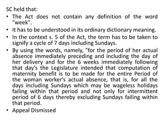 SC held that:
• The Act does not contain any definition of the word
"week".
• It has to be understood in its ordinary dictionary meaning.
• In the context s. 5 of the Act, the term has to be taken to
signify a cycle of 7 days including Sundays.
• By using the words, namely, "for the period of her actual
absence immediately preceding and including the day of
her delivery and for the 6 weeks immediately following
that day's the Legislature intended that computation of
maternity benefit is to be made for the entire Period of
the woman worker's actual absence, that is, for all the
days including Sundays which may be wageless holidays
failing within that period and not only for intermittent
period of 6 days thereby excluding Sundays failing within
that period.
• Appeal Dismissed
 