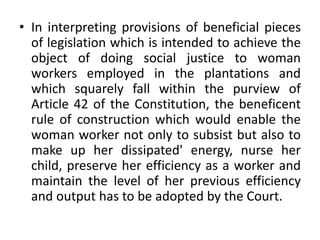 • In interpreting provisions of beneficial pieces
of legislation which is intended to achieve the
object of doing social justice to woman
workers employed in the plantations and
which squarely fall within the purview of
Article 42 of the Constitution, the beneficent
rule of construction which would enable the
woman worker not only to subsist but also to
make up her dissipated' energy, nurse her
child, preserve her efficiency as a worker and
maintain the level of her previous efficiency
and output has to be adopted by the Court.
 
