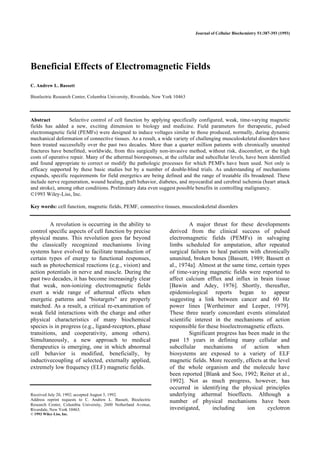 Journal of Cellular Biochemistry 51:387-393 (1993)
Beneficial Effects of Electromagnetic Fields
C. Andrew L. Bassett
Bioelectric Research Center, Columbia University, Riverdale, New York 10463
Abstract Selective control of cell function by applying specifically configured, weak, time-varying magnetic
fields has added a new, exciting dimension to biology and medicine. Field parameters for therapeutic, pulsed
electromagnetic field (PEMFs) were designed to induce voltages similar to those produced, normally, during dynamic
mechanical deformation of connective tissues. As a result, a wide variety of challenging musculoskeletal disorders have
been treated successfully over the past two decades. More than a quarter million patients with chronically ununited
fractures have benefitted, worldwide, from this surgically non-invasive method, without risk, discomfort, or the high
costs of operative repair. Many of the athermal bioresponses, at the cellular and subcellular levels, have been identified
and found appropriate to correct or modify the pathologic processes for which PEMFs have been used. Not only is
efficacy supported by these basic studies but by a number of double-blind trials. As understanding of mechanisms
expands, specific requirements for field energetics are being defined and the range of treatable ills broadened. These
include nerve regeneration, wound healing, graft behavior, diabetes, and myocardial and cerebral ischemia (heart attack
and stroke), among other conditions. Preliminary data even suggest possible benefits in controlling malignancy.
©1993 Wiley-Liss, Inc.
Key words: cell function, magnetic fields, PEMF, connective tissues, musculoskeletal disorders
A revolution is occurring in the ability to
control specific aspects of cell function by precise
physical means. This revolution goes far beyond
the classically recognized mechanisms living
systems have evolved to facilitate transduction of
certain types of energy to functional responses,
such as photochemical reactions (e.g., vision) and
action potentials in nerve and muscle. During the
past two decades, it has become increasingly clear
that weak, non-ionizing electromagnetic fields
exert a wide range of athermal effects when
energetic patterns and "biotargets" are properly
matched. As a result, a critical re-examination of
weak field interactions with the charge and other
physical characteristics of many biochemical
species is in progress (e.g., ligand-receptors, phase
transitions, and cooperativity, among others).
Simultaneously, a new approach to medical
therapeutics is emerging, one in which abnormal
cell behavior is modified, beneficially, by
inductivecoupling of selected, externally applied,
extremely low frequency (ELF) magnetic fields.
Received July 20, 1992; accepted August 3, 1992.
Address reprint requests to C. Andrew L. Bassett, Bioelectric
Research Center, Columbia University, 2600 Netherland Avenue,
Riverdale, New York 10463.
© 1993 Wiley-Liss, Inc.
A major thrust for these developments
derived from the clinical success of pulsed
electromagnetic fields (PEMFs) in salvaging
limbs scheduled for amputation, after repeated
surgical failures to heal patients with chronically
ununited, broken bones [Bassett, 1989; Bassett et
al., 1974a]. Almost at the same time, certain types
of time-varying magnetic fields were reported to
affect calcium efflux and influx in brain tissue
[Bawin and Adey, 1976]. Shortly, thereafter,
epidemiological reports began to appear
suggesting a link between cancer and 60 Hz
power lines [Wertheimer and Leeper, 1979].
These three nearly concordant events stimulated
scientific interest in the mechanisms of action
responsible for these bioelectromagnetic effects.
Significant progress has been made in the
past 15 years in defining many cellular and
subcellular mechanisms of action when
biosystems are exposed to a variety of ELF
magnetic fields. More recently, effects at the level
of the whole organism and the molecule have
been reported [Blank and Soo, 1992; Reiter et al.,
1992]. Not as much progress, however, has
occurred in identifying the physical principles
underlying athermal bioeffects. Although a
number of physical mechanisms have been
investigated, including ion cyclotron
 