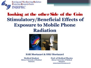 Looking at the otherSide of the Coin
Stimulatory/Beneficial Effects of
Exposure to Mobile Phone
Radiation
SAR Mortazavi & SMJ Mortazavi
1
Medical Student
Shiraz University of Medical
Sciences
Prof. of Medical Physics
Shiraz University of Medical
Sciences
mmortazavi@sums.ac.ir
 