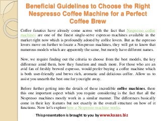 Beneficial Guidelines to Choose the Right
Nespresso Coffee Machine for a Perfect
Coffee Brew
This presentation is brought to you by www.kaaas.biz
Coffee fanatics have already come across with the fact that Nespresso coffee
machines are one of the finest single-serve espresso machines available in the
market right now which is profoundly adored by coffee lovers. But as the espresso
lovers move on further to locate a Nespresso machines, they will get to know that
numerous models which are apparently the same, but merely have different names.
Now, we require finding out the criteria to choose from the best models, the key
difference amid them, how they function and much more. For those who are an
avid fan of freshly brewed espresso, would prefer buying a coffee machine which
is both user-friendly and brews rich, aromatic and delicious coffee. Allow us to
assist you unearth the best one for you right away.
Before further getting into the details of these incredible coffee machines, there
this one important aspect which you require considering is the fact that all the
Nespresso machines mostly work in a similar manner. The differences basically
come in their key features but not exactly in the overall structure on how of it
functions. Now let’s explore how a Nespresso machine works.
 