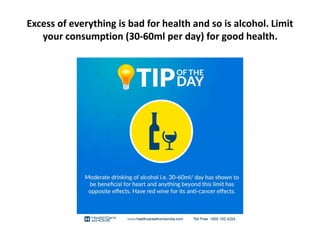 Excess of everything is bad for health and so is alcohol. Limit
your consumption (30-60ml per day) for good health.
 