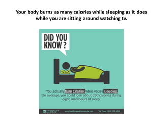 Your body burns as many calories while sleeping as it does
while you are sitting around watching tv.
 