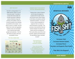 Increases Yield
Increases Nutrient Uptake
Increases Flavor
Promotes and Supports Plant Health
Fish Sh!t, It’s Organic!
BENEFICIAL MICROBES
ECOSYSTEM IN A BOTTLE!
ALIVE INSIDE!
WHY FISH SH!T
THE SOIL FOOD WEB
Fish Head Farms
P.O. Box 16262
Rumford, RI 02916
Phone: 844.234.4483
www.fishheadfarms.com
E-mail: info@fishheadfarms.com
instagram: @fishheadfarms
Twitter: @TheFishShit
facebook: @fishshit420
FARMER DAVE’S PHILOSOPHY
ON SOIL MICROORGANISMS
Fish Sh!t is a living product! It is
OMRI listed for organic use and
University tested. It provides a
complex Microbial profile that
includes thousands of different
species of bacteria, fungi and
protozoa. This profile is closer to
a natural ecosystem than anything
you will find on the market. It is a
piece of nature in a bottle. Fish Sh!t
makes fruits, herbs and vegetables
healthier, taste and smell better
and it improves plant health,
growth and production. Fish sh!t
will make your plants smile and
your garden’s thrive.
“I believe that a culture of diverse
and thriving microorganisms,
coupled with the right minerals
and nutrients have a direct impact
on the flavors, the potency and the
production of plants. It is crucial
to have a diverse population of
organisms that is as close to a
natural biosystem as possible. This
promotes many beneficial chemical
reactions between the plant’s root
system and the microorganisms.
The results will be some of the most
aromatic, tasteful and fruitful plants.
The way Mother Nature intended
it to be!”
 