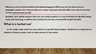 • Mixtures can be both beneficial and disadvantageous.When you do not know how to
segregate wastes, the mixture that you create may have harmful effect not only on you but
on the environment as well.
• Another very useful mixture that you can easily prepare is a cup of herbal tea. Besides being
tasty and warming, a caffeine-free herbal tea has lots of wonderful health benefits.
What is a herbal tea?
is not really made only from tea, which is a specific kind of plant. Herbal tea is really just an
infusion of leaves, seeds, roots or bark extract in hot water.
 