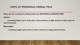 WAYS OF PREPARING HERBAL TEAS
There are two methods of making herbal teas: INFUSION and DECOCTION.
Infusion
- is steeping lighter parts of the plant ( leaves, flowers, or light stems) in boiled water for
several minutes.
Decoction
- is boiling tougher parts, such as roots or bark, for a longer period of time.
 