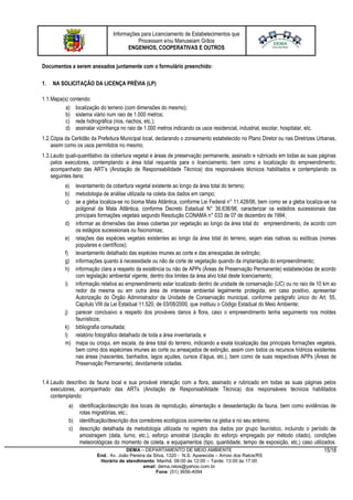 Informações para Licenciamento de Estabelecimentos que
Processam e/ou Manuseiam Grãos
ENGENHOS, COOPERATIVAS E OUTROS
DEMA – DEPARTAMENTO DE MEIO AMBIENTE
End.: Av. João Pereira da Silva, 1320 - N.S. Aparecida – Arroio dos Ratos/RS
Horário de atendimento: Manhã: 08:00 às 12:00 – Tarde: 13:00 às 17:00
email: dema.ratos@yahoo.com.br
Fone: (51) 3656-4094
15/18
Documentos a serem anexados juntamente com o formulário preenchido:
1. NA SOLICITAÇÃO DA LICENÇA PRÉVIA (LP)
1.1.Mapa(s) contendo:
a) localização do terreno (com dimensões do mesmo);
b) sistema viário num raio de 1.000 metros;
c) rede hidrográfica (rios, riachos, etc.);
d) assinalar vizinhança no raio de 1.000 metros indicando os usos residencial, industrial, escolar, hospitalar, etc.
1.2.Cópia da Certidão da Prefeitura Municipal local, declarando o zoneamento estabelecido no Plano Diretor ou nas Diretrizes Urbanas,
assim como os usos permitidos no mesmo;
1.3.Laudo quali-quantitativo da cobertura vegetal e áreas de preservação permanente, assinado e rubricado em todas as suas páginas
pelos executores, contemplando a área total requerida para o licenciamento, bem como a localização do empreendimento,
acompanhado das ART’s (Anotação de Responsabilidade Técnica) dos responsáveis técnicos habilitados e contemplando os
seguintes itens:
a) levantamento da cobertura vegetal existente ao longo da área total do terreno;
b) metodologia de análise utilizada na coleta dos dados em campo;
c) se a gleba localiza-se no bioma Mata Atlântica, conforme Lei Federal n° 11.428/06, bem como se a gleba localiza-se na
poligonal da Mata Atlântica, conforme Decreto Estadual N° 36.636/96, caracterizar os estádios sucessionais das
principais formações vegetais segundo Resolução CONAMA n° 033 de 07 de dezembro de 1994;
d) informar as dimensões das áreas cobertas por vegetação ao longo da área total do empreendimento, de acordo com
os estágios sucessionais ou fisionomias;
e) relações das espécies vegetais existentes ao longo da área total do terreno, sejam elas nativas ou exóticas (nomes
populares e científicos);
f) levantamento detalhado das espécies imunes ao corte e das ameaçadas de extinção;
g) informações quanto à necessidade ou não de corte de vegetação quando da implantação do empreendimento;
h) informação clara a respeito da existência ou não de APPs (Áreas de Preservação Permanente) estabelecidas de acordo
com legislação ambiental vigente, dentro dos limites da área alvo total deste licenciamento;
i) informação relativa ao empreendimento estar localizado dentro de unidade de conservação (UC) ou no raio de 10 km ao
redor da mesma ou em outra área de interesse ambiental legalmente protegida; em caso positivo, apresentar
Autorização do Órgão Administrador da Unidade de Conservação municipal, conforme parágrafo único do Art. 55,
Capítulo VIII da Lei Estadual 11.520, de 03/08/2000, que instituiu o Código Estadual do Meio Ambiente;
j) parecer conclusivo a respeito dos prováveis danos à flora, caso o empreendimento tenha seguimento nos moldes
faunísticos;
k) bibliografia consultada;
l) relatório fotográfico detalhado de toda a área inventariada, e
m) mapa ou croqui, em escala, da área total do terreno, indicando a exata localização das principais formações vegetais,
bem como dos espécimes imunes ao corte ou ameaçados de extinção, assim com todos os recursos hídricos existentes
nas áreas (nascentes, banhados, lagos açudes, cursos d’água, etc.), bem como de suas respectivas APPs (Áreas de
Preservação Permanente), devidamente cotadas.
1.4.Laudo descritivo da fauna local e sua provável interação com a flora, assinado e rubricado em todas as suas páginas pelos
executores, acompanhado das ARTs (Anotação de Responsabilidade Técnica) dos responsáveis técnicos habilitados
contemplando:
a) identificação/descrição dos locais de reprodução, alimentação e dessedentação da fauna, bem como evidências de
rotas migratórias, etc.;
b) identificação/descrição dos corredores ecológicos ocorrentes na gleba e no seu entorno;
c) descrição detalhada da metodologia utilizada no registro dos dados por grupo faunístico, incluindo o período de
amostragem (data, turno, etc.), esforço amostral (duração do esforço empregado por método citado), condições
meteorológicas do momento de coleta, e equipamentos (tipo, quantidade, tempo de exposição, etc.) caso utilizados.
 