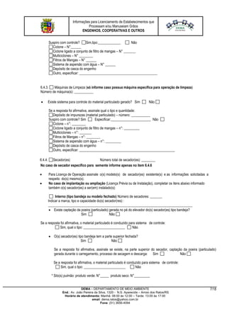 Informações para Licenciamento de Estabelecimentos que
Processam e/ou Manuseiam Grãos
ENGENHOS, COOPERATIVAS E OUTROS
DEMA – DEPARTAMENTO DE MEIO AMBIENTE
End.: Av. João Pereira da Silva, 1320 - N.S. Aparecida – Arroio dos Ratos/RS
Horário de atendimento: Manhã: 08:00 às 12:00 – Tarde: 13:00 às 17:00
email: dema.ratos@yahoo.com.br
Fone: (51) 3656-4094
7/18
Suspiro com controle? Sim,tipo:_____________ Não
Ciclone – N°______
Ciclone ligado a conjunto de filtro de mangas – N° _______
Multiciclones – N° ________
Filtros de Mangas – N° ______
Sistema de aspersão com água – N° ______
Depósito de casca do engenho
Outro, especificar: _____________________________________________
6.4.3. Máquinas de Limpeza (só informe caso possua máquina específica para operação de limpeza)
Número de máquina(s): ___________
 Existe sistema para controle do material particulado gerado? Sim Não
Se a resposta foi afirmativa, assinale qual o tipo e quantidade:
Depósito de impurezas (material particulado) – número: ___________
Suspiro com controle? Sim Especificar:_______________________ Não
Ciclone – n°: ________
Ciclone ligado a conjunto de filtro de mangas – n°: _________
Multiciclones – n°: _______
Filtros de Mangas – n°: ________
Sistema de aspersão com água – n°: _________
Depósito de casca do engenho
Outro, especificar: _______________________________________________________
6.4.4. Secador(es) Número total de secador(es): ________
No caso de secador específico para semente informe apenas no item 6.4.6
 Para Licença de Operação assinale o(s) modelo(s) de secador(es) existente(s) e as informações solicitadas a
respeito do(s) mesmo(s).
 No caso de implantação ou ampliação (Licença Prévia ou de Instalação), completar os itens abaixo informado
também o(s) secador(es) a ser(em) instalado(s):
Interno (tipo bandeja ou modelo fechado) Número de secadores: _______
Indicar a marca, tipo e capacidade do(s) secador(res) :
___________________________________________________________________________________
 Existe captação da poeira (particulado) gerada no pé do elevador do(s) secador(es) tipo bandeja?
Sim Não
Se a resposta foi afirmativa, o material particulado é conduzido para sistema de controle:
Sim, qual o tipo: ________________________ Não
 O(s) secador(es) tipo bandeja tem a parte superior fechada?
Sim Não
Se a resposta foi afirmativa, assinale se existe, na parte superior do secador, captação da poeira (particulado)
gerada durante o carregamento, processo de secagem e descarga: Sim Não
Se a resposta foi afirmativa, o material particulado é conduzido para sistema de controle:
Sim, qual o tipo: ________________________ Não
* Silo(s) pulmão: produto verde: N°_____ produto seco: N°_________
 