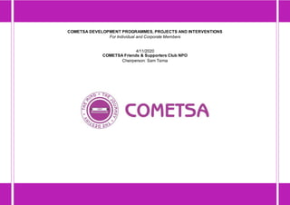 COMETSA DEVELOPMENT PROGRAMMES, PROJECTS AND INTERVENTIONS
For Individual and Corporate Members
4/11/2020
COMETSA Friends & Supporters Club NPO
Chairperson: Sam Tsima
 