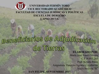 UNIVERSIDAD FERMÍN TORO
VICE RECTORADO ACADÉMICO
FACULTAD DE CIENCIAS JURÍDICAS Y POLÍTICAS
ESCUELA DE DERECHO
LAPSO 2017/A
ELABORADO POR:
María José Torrez Yovera
C.I 18.053.265
Prof. Keydis Pérez
Asignatura: Derecho Agrario y Ambiente
SAIA Sección “B”
SAN FELIPE, SEPTIEMBRE 2017
 