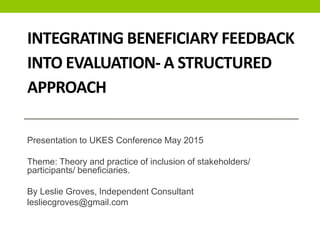 INTEGRATING BENEFICIARY FEEDBACK
INTO EVALUATION- A STRUCTURED
APPROACH
Presentation to UKES Conference May 2015
Theme: Theory and practice of inclusion of stakeholders/
participants/ beneficiaries.
By Leslie Groves, Independent Consultant
lesliecgroves@gmail.com
 