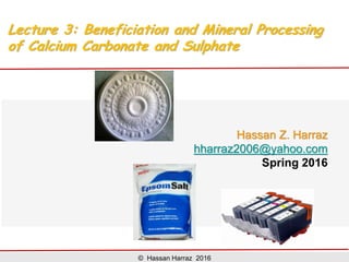 Lecture 3:
Beneficiation and Mineral Processing
of Calcium Carbonate and Calcium
Sulphate
Hassan Z. Harraz
hharraz2006@yahoo.com
Spring 2017
@ Hassan Harraz 2017
Beneficiation and Mineral Processing of Calcium Carbonate and Calcium Sulphate
 
