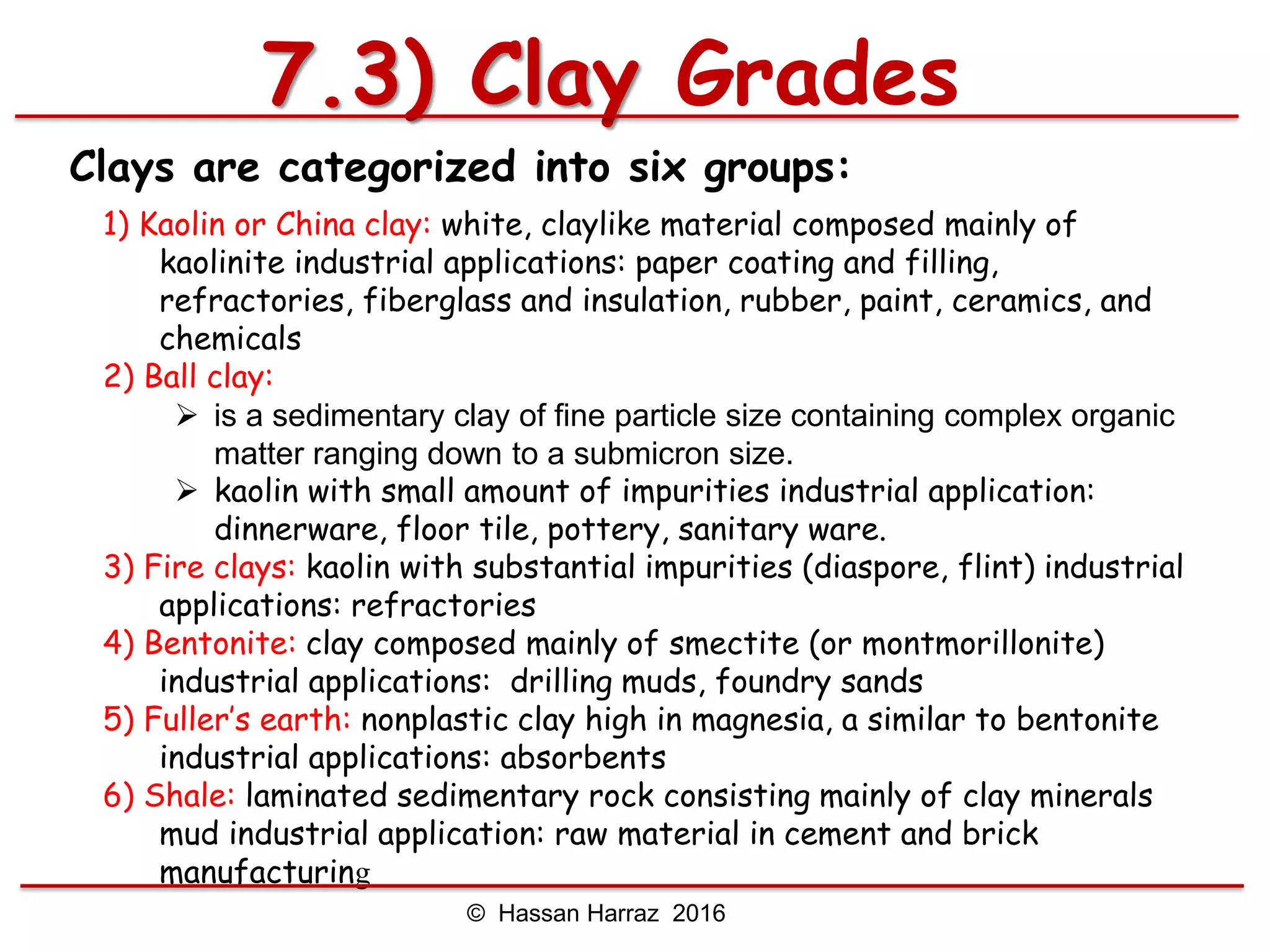 Clays are categorized into six groups:
1) Kaolin or China clay: white, claylike material composed mainly of
kaolinite industrial applications: paper coating and filling,
refractories, fiberglass and insulation, rubber, paint, ceramics, and
chemicals
2) Ball clay:
 is a sedimentary clay of fine particle size containing complex organic
matter ranging down to a submicron size.
 kaolin with small amount of impurities industrial application:
dinnerware, floor tile, pottery, sanitary ware.
3) Fire clays: kaolin with substantial impurities (diaspore, flint) industrial
applications: refractories
4) Bentonite: clay composed mainly of smectite (or montmorillonite)
industrial applications: drilling muds, foundry sands
5) Fuller’s earth: nonplastic clay high in magnesia, a similar to bentonite
industrial applications: absorbents
6) Shale: laminated sedimentary rock consisting mainly of clay minerals
mud industrial application: raw material in cement and brick
manufacturing
7.3) Clay Grades
© Hassan Harraz 2016
 
