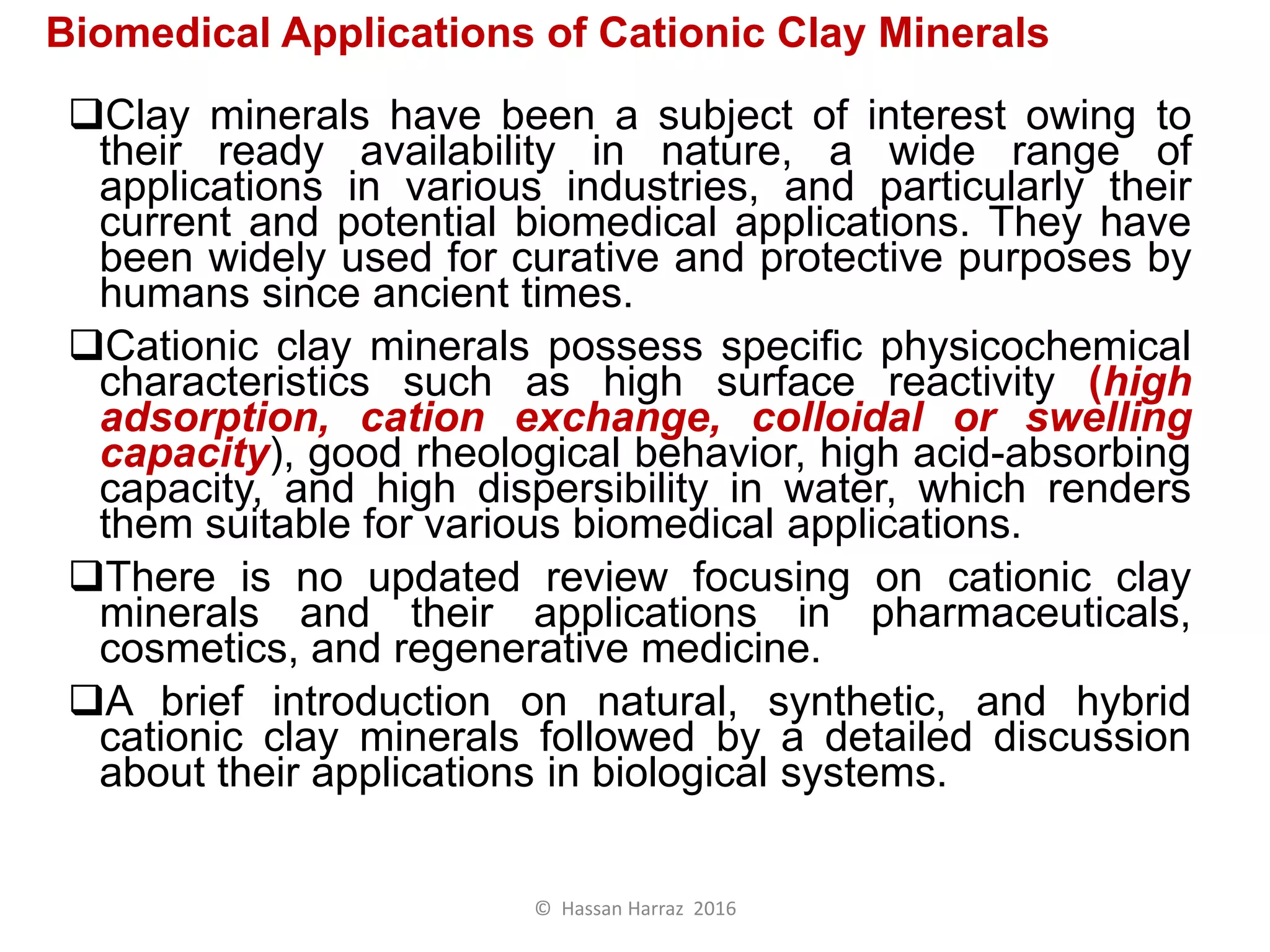 Biomedical Applications of Cationic Clay Minerals
Clay minerals have been a subject of interest owing to
their ready availability in nature, a wide range of
applications in various industries, and particularly their
current and potential biomedical applications. They have
been widely used for curative and protective purposes by
humans since ancient times.
Cationic clay minerals possess specific physicochemical
characteristics such as high surface reactivity (high
adsorption, cation exchange, colloidal or swelling
capacity), good rheological behavior, high acid-absorbing
capacity, and high dispersibility in water, which renders
them suitable for various biomedical applications.
There is no updated review focusing on cationic clay
minerals and their applications in pharmaceuticals,
cosmetics, and regenerative medicine.
A brief introduction on natural, synthetic, and hybrid
cationic clay minerals followed by a detailed discussion
about their applications in biological systems.
© Hassan Harraz 2016
 