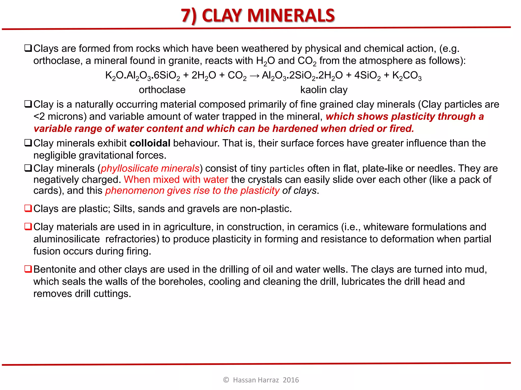7) CLAY MINERALS
Clays are formed from rocks which have been weathered by physical and chemical action, (e.g.
orthoclase, a mineral found in granite, reacts with H2O and CO2 from the atmosphere as follows):
K2O.Al2O3.6SiO2 + 2H2O + CO2 → Al2O3.2SiO2.2H2O + 4SiO2 + K2CO3
orthoclase kaolin clay
Clay is a naturally occurring material composed primarily of fine grained clay minerals (Clay particles are
<2 microns) and variable amount of water trapped in the mineral, which shows plasticity through a
variable range of water content and which can be hardened when dried or fired.
Clay minerals exhibit colloidal behaviour. That is, their surface forces have greater influence than the
negligible gravitational forces.
Clay minerals (phyllosilicate minerals) consist of tiny particles often in flat, plate-like or needles. They are
negatively charged. When mixed with water the crystals can easily slide over each other (like a pack of
cards), and this phenomenon gives rise to the plasticity of clays.
Clays are plastic; Silts, sands and gravels are non-plastic.
Clay materials are used in in agriculture, in construction, in ceramics (i.e., whiteware formulations and
aluminosilicate refractories) to produce plasticity in forming and resistance to deformation when partial
fusion occurs during firing.
Bentonite and other clays are used in the drilling of oil and water wells. The clays are turned into mud,
which seals the walls of the boreholes, cooling and cleaning the drill, lubricates the drill head and
removes drill cuttings.
© Hassan Harraz 2016
 