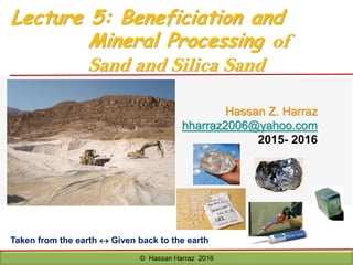 Hassan Z. Harraz
hharraz2006@yahoo.com
2015- 2016
© Hassan Harraz 2016
Taken from the earth  Given back to the earth
Lecture 5: Beneficiation and
Mineral Processing of
Sand and Silica Sand
 