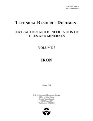 EPA 530-R-94-030 
NTIS PB94-195203 
TECHNICAL RESOURCE DOCUMENT 
EXTRACTION AND BENEFICIATION OF 
ORES AND MINERALS 
VOLUME 3 
IRON 
August 1994 
U.S. Environmental Protection Agency 
Office of Solid Waste 
Special Waste Branch 
401 M Street, SW 
Washington, DC 20460 
 