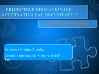 PROIECTELE EDUCAŢIONALE-
ALTERNATIVĂ SAU NECESITATE ?!
Profesor : Cristina Timofte
Liceul de Informatică “Grigore Moisil”
Iaşi
 