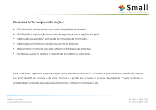 Para a área de Tecnologia e Informações:

      • Controle maior sobre a área e os recursos disponíveis na empresa;
      • Identificação e implantação de recursos de segurança para o negócio em geral;
      • Implantação da qualidade, com ajuda da tecnologia da informação;
      • Implantação de melhorias e processos através de projetos;
      • Mapeamento e melhores usos dos softwares e hardwares da empresa;
      • Orientação, auxílio na seleção e implantação de sistemas e programas.




      Para estas áreas, sugerimos projetos e ações como: Gestão de riscos em TI, Processos e procedimentos, Gestão de Projetos
      em geral, Gestão de recursos e da área, Controles e gestão dos recursos e serviços, Aplicação da TI para melhorias e
      produtividade, Avaliação para Aquisição de sistemas, softwares e hardwares, etc.




SMALL Consultoria                                                                                               SP: +55 (11) 2307.7105
www.smallconsultoria.com.br                                                                                     SP: +55 (11) 2307.7106
 