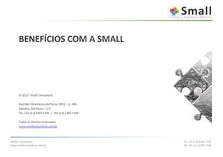 BENEFÍCIOS COM A SMALL




      © 2012. Small Consultoria

      Avenida Voluntários da Pátria, 2041 – cj. 406
      Santana, São Paulo – S.P.
      Tel. +55 (11) 2307.7105 / +55 (11) 2307.7106

      Todos os direitos reservados.
      www.smallconsultoria.com.br



SMALL Consultoria                                     SP: +55 (11) 2307.7105
www.smallconsultoria.com.br                           SP: +55 (11) 2307.7106
 