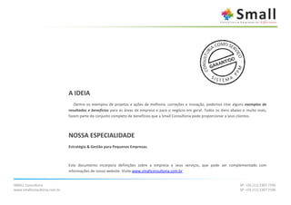 A IDEIA
                                 Dentre os exemplos de projetos e ações de melhoria, correções e inovação, podemos citar alguns exemplos de
                              resultados e benefícios para as áreas da empresa e para o negócio em geral. Todos os itens abaixo e muito mais,
                              fazem parte do conjunto completo de benefícios que a Small Consultoria pode proporcionar a seus clientes.



                              NOSSA ESPECIALIDADE
                              Estratégia & Gestão para Pequenas Empresas.



                              Este documento incorpora definições sobre a empresa e seus serviços, que pode ser complementado com
                              informações de nosso website. Visite www.smallconsultoria.com.br


SMALL Consultoria                                                                                                             SP: +55 (11) 2307.7105
www.smallconsultoria.com.br                                                                                                   SP: +55 (11) 2307.7106
 