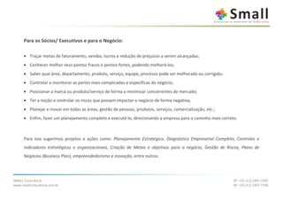 Para os Sócios/ Executivos e para o Negócio:

      • Traçar metas de faturamento, vendas, lucros e redução de prejuízos a serem alcançadas;
      • Conhecer melhor seus pontos fracos e pontos fortes, podendo melhorá-los;
      • Saber qual área, departamento, produto, serviço, equipe, processo pode ser melhorado ou corrigido;
      • Controlar e monitorar as partes mais complicadas e específicas do negócio;
      • Posicionar a marca ou produto/serviço de forma a minimizar concorrentes de mercado;
      • Ter a noção e controlar os riscos que possam impactar o negócio de forma negativa;
      • Planejar e inovar em todas as áreas, gestão de pessoas, produtos, serviços, comercialização, etc.;
      • Enfim, fazer um planejamento completo e executá-lo, direcionando a empresa para o caminho mais correto.



      Para isso sugerimos projetos e ações como: Planejamento Estratégico, Diagnóstico Empresarial Completo, Controles e
      indicadores estratégicos e organizacionais, Criação de Metas e objetivos para o negócio, Gestão de Riscos, Plano de
      Negócios (Business Plan), empreendedorismo e inovação, entre outros.




SMALL Consultoria                                                                                            SP: +55 (11) 2307.7105
www.smallconsultoria.com.br                                                                                  SP: +55 (11) 2307.7106
 