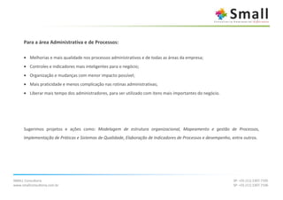 Para a área Administrativa e de Processos:

      • Melhorias e mais qualidade nos processos administrativos e de todas as áreas da empresa;
      • Controles e indicadores mais inteligentes para o negócio;
      • Organização e mudanças com menor impacto possível;
      • Mais praticidade e menos complicação nas rotinas administrativas;
      • Liberar mais tempo dos administradores, para ser utilizado com itens mais importantes do negócio.




      Sugerimos projetos e ações como: Modelagem de estrutura organizacional, Mapeamento e gestão de Processos,
      Implementação de Práticas e Sistemas de Qualidade, Elaboração de Indicadores de Processos e desempenho, entre outros.




SMALL Consultoria                                                                                             SP: +55 (11) 2307.7105
www.smallconsultoria.com.br                                                                                   SP: +55 (11) 2307.7106
 