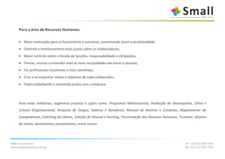 Para a área de Recursos Humanos:

      • Maior motivação para os funcionários e parceiros, aumentando assim a produtividade;
      • Controle e monitoramento mais justos sobre os colaboradores;
      • Maior controle sobre a divisão de funções, responsabilidade e obrigações;
      • Treinar, ensinar e entender mais as reais necessidades das áreas e pessoas;
      • Ter profissionais excelentes e mais satisfeitos;
      • Criar e acompanhar metas e objetivos de cada colaborador;
      • Todos trabalhando e evoluindo juntos com a empresa.




      Para estas melhorias, sugerimos projetos e ações como: Programas Motivacionais, Avaliação de Desempenho, Clima e
      Cultura Organizacional, Pesquisa de Cargos, Salários e Benefícios, Manual de Normas e Condutas, Mapeamento de
      Competências, Coaching de Líderes, Seleção de Pessoal e Hunting, Terceirização dos Recursos Humanos, Turnover, alcance
      de metas, absenteísmo, presenteísmo, entre outros.




SMALL Consultoria                                                                                              SP: +55 (11) 2307.7105
www.smallconsultoria.com.br                                                                                    SP: +55 (11) 2307.7106
 