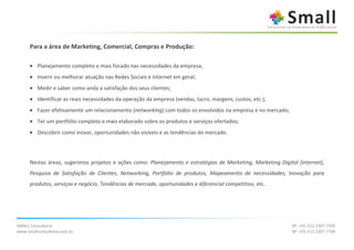 Para a área de Marketing, Comercial, Compras e Produção:

      • Planejamento completo e mais focado nas necessidades da empresa;
      • Inserir ou melhorar atuação nas Redes Sociais e Internet em geral;
      • Medir e saber como anda a satisfação dos seus clientes;
      • Identificar as reais necessidades da operação da empresa (vendas, lucro, margens, custos, etc.);
      • Fazer efetivamente um relacionamento (networking) com todos os envolvidos na empresa e no mercado;
      • Ter um portfólio completo e mais elaborado sobre os produtos e serviços ofertados;
      • Descobrir como inovar, oportunidades não visíveis e as tendências do mercado.




      Nestas áreas, sugerimos projetos e ações como: Planejamento e estratégias de Marketing, Marketing Digital (internet),
      Pesquisa de Satisfação de Clientes, Networking, Portfólio de produtos, Mapeamento de necessidades, Inovação para
      produtos, serviços e negócio, Tendências de mercado, oportunidades e diferencial competitivo, etc.




SMALL Consultoria                                                                                             SP: +55 (11) 2307.7105
www.smallconsultoria.com.br                                                                                   SP: +55 (11) 2307.7106
 
