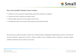 Para a área Contábil, Tributária, Fiscal e Jurídica:

      • Identificar riscos ou possíveis irregularidades que possam prejudicar os negócios;
      • Economia de taxas e impostos (em alguns casos);
      • Administração correta dos recursos gastos nestas áreas;
      • Entendimento básico dos assuntos relacionados, para tomada de decisão.




      Para estas áreas, sugerimos projetos e ações como: Empresa aberta e legalizada, Enquadramento corretos e economia de
      recursos, Controles e gestão dos recursos e serviços, Gestão de riscos contábeis, fiscais, tributários e jurídicos, Noções
      contábeis, tributárias, fiscal e jurídica, entre outras.




SMALL Consultoria                                                                                                 SP: +55 (11) 2307.7105
www.smallconsultoria.com.br                                                                                       SP: +55 (11) 2307.7106
 