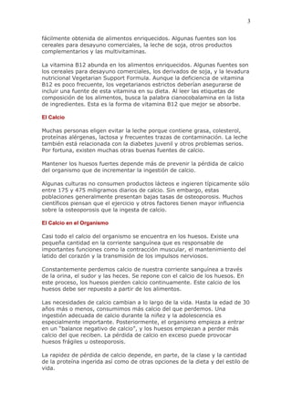 3

fácilmente obtenida de alimentos enriquecidos. Algunas fuentes son los
cereales para desayuno comerciales, la leche de soja, otros productos
complementarios y las multivitaminas.

La vitamina B12 abunda en los alimentos enriquecidos. Algunas fuentes son
los cereales para desayuno comerciales, los derivados de soja, y la levadura
nutricional Vegetarian Support Formula. Aunque la deficiencia de vitamina
B12 es poco frecuente, los vegetarianos estrictos deberían asegurarse de
incluir una fuente de esta vitamina en su dieta. Al leer las etiquetas de
composición de los alimentos, busca la palabra cianocobalamina en la lista
de ingredientes. Esta es la forma de vitamina B12 que mejor se absorbe.

El Calcio

Muchas personas eligen evitar la leche porque contiene grasa, colesterol,
proteínas alérgenas, lactosa y frecuentes trazas de contaminación. La leche
también está relacionada con la diabetes juvenil y otros problemas serios.
Por fortuna, existen muchas otras buenas fuentes de calcio.

Mantener los huesos fuertes depende más de prevenir la pérdida de calcio
del organismo que de incrementar la ingestión de calcio.

Algunas culturas no consumen productos lácteos e ingieren típicamente sólo
entre 175 y 475 miligramos diarios de calcio. Sin embargo, estas
poblaciones generalmente presentan bajas tasas de osteoporosis. Muchos
científicos piensan que el ejercicio y otros factores tienen mayor influencia
sobre la osteoporosis que la ingesta de calcio.

El Calcio en el Organismo

Casi todo el calcio del organismo se encuentra en los huesos. Existe una
pequeña cantidad en la corriente sanguínea que es responsable de
importantes funciones como la contracción muscular, el mantenimiento del
latido del corazón y la transmisión de los impulsos nerviosos.

Constantemente perdemos calcio de nuestra corriente sanguínea a través
de la orina, el sudor y las heces. Se repone con el calcio de los huesos. En
este proceso, los huesos pierden calcio continuamente. Este calcio de los
huesos debe ser repuesto a partir de los alimentos.

Las necesidades de calcio cambian a lo largo de la vida. Hasta la edad de 30
años más o menos, consumimos más calcio del que perdemos. Una
ingestión adecuada de calcio durante la niñez y la adolescencia es
especialmente importante. Posteriormente, el organismo empieza a entrar
en un “balance negativo de calcio”, y los huesos empiezan a perder más
calcio del que reciben. La pérdida de calcio en exceso puede provocar
huesos frágiles u osteoporosis.

La rapidez de pérdida de calcio depende, en parte, de la clase y la cantidad
de la proteína ingerida así como de otras opciones de la dieta y del estilo de
vida.
 