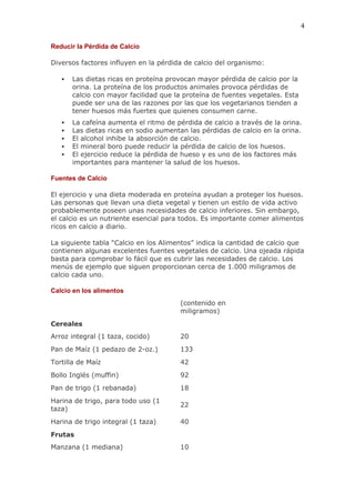 4

Reducir la Pérdida de Calcio

Diversos factores influyen en la pérdida de calcio del organismo:

      Las dietas ricas en proteína provocan mayor pérdida de calcio por la
       orina. La proteína de los productos animales provoca pérdidas de
       calcio con mayor facilidad que la proteína de fuentes vegetales. Esta
       puede ser una de las razones por las que los vegetarianos tienden a
       tener huesos más fuertes que quienes consumen carne.
      La cafeína aumenta el ritmo de pérdida de calcio a través de la orina.
      Las dietas ricas en sodio aumentan las pérdidas de calcio en la orina.
      El alcohol inhibe la absorción de calcio.
      El mineral boro puede reducir la pérdida de calcio de los huesos.
      El ejercicio reduce la pérdida de hueso y es uno de los factores más
       importantes para mantener la salud de los huesos.

Fuentes de Calcio

El ejercicio y una dieta moderada en proteína ayudan a proteger los huesos.
Las personas que llevan una dieta vegetal y tienen un estilo de vida activo
probablemente poseen unas necesidades de calcio inferiores. Sin embargo,
el calcio es un nutriente esencial para todos. Es importante comer alimentos
ricos en calcio a diario.

La siguiente tabla “Calcio en los Alimentos” indica la cantidad de calcio que
contienen algunas excelentes fuentes vegetales de calcio. Una ojeada rápida
basta para comprobar lo fácil que es cubrir las necesidades de calcio. Los
menús de ejemplo que siguen proporcionan cerca de 1.000 miligramos de
calcio cada uno.

Calcio en los alimentos
                                       (contenido en
                                       miligramos)
Cereales
Arroz integral (1 taza, cocido)        20
Pan de Maíz (1 pedazo de 2-oz.)        133
Tortilla de Maíz                       42
Bollo Inglés (muffin)                  92
Pan de trigo (1 rebanada)              18
Harina de trigo, para todo uso (1
                                       22
taza)
Harina de trigo integral (1 taza)      40
Frutas
Manzana (1 mediana)                    10
 