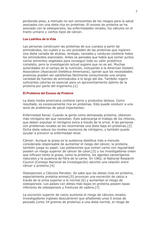 7

perdiendo peso, a menudo no son conscientes de los riesgos para la salud
asociados con una dieta rica en proteínas. El exceso de proteína se ha
asociado con la osteoporosis, las enfermedades renales, los cálculos en el
tracto urinario y ciertos tipos de cáncer.

Los Ladrillos de la Vida

Las personas construyen las proteínas de sus cuerpos a partir de
aminoácidos, los cuales a su vez proceden de las proteínas que ingieren.
Una dieta variada de alubias, lentejas, cereales y verduras contiene todos
los aminoácidos esenciales. Antes se pensaba que había que comer juntos
varios alimentos vegetales para conseguir todo su valor proteínico
completo, pero la investigación actual sugiere que no es así. Muchas
autoridades en el campo de la nutrición, incluyendo a la American Dietetic
Association (Asociación Dietética Americana), opinan que las necesidades
proteicas pueden ser satisfechas fácilmente consumiendo una amplia
variedad de fuentes de aminoácidos a lo largo del día. También ingerir
suficientes calorías es esencial para un aprovechamiento óptimo de la
proteína por parte del organismo.[1]

El Problema del Exceso de Proteína

La dieta media americana contiene carne y productos lácteos. Como
resultado, es excesivamente rica en proteínas. Esto puede conducir a una
serie de problemas de salud importantes:

Enfermedad Renal: Cuando la gente come demasiada proteína, obtienen
más nitrógeno del que necesitan. Esto sobrecarga el trabajo de los riñones,
que deben expulsar el nitrógeno extra a través de la orina. A las personas
con problemas renales se les recomienda una dieta baja en proteínas.[2]
Dicha dieta reduce los niveles excesivos de nitrógeno, y también puede
ayudar a prevenir la enfermedad renal.

Cáncer: Aunque la grasa es la sustancia dietética más a menudo
considerada responsable de aumentar el riesgo del cáncer, la proteína
también juega su papel. Las poblaciones que comen carne con regularidad
poseen un riesgo superior de cáncer de colon,[3] y los investigadores creen
que influyen tanto la grasa, como la proteína, los agentes cancerígenos
naturales y la ausencia de fibra de la carne. En 1982, el National Research
Council (Consejo Nacional de Investigación) advirtió una relación entre
cáncer y proteína.[4]

Osteoporosis y Cálculos Renales: Se sabe que las dietas ricas en proteína,
especialmente proteína animal,[5] provocan una excreción de calcio a
través de la orina superior a lo normal [6] y aumentan el riesgo de
osteoporosis. Los países con dietas más bajas en proteína poseen tasas
inferiores de osteoporosis y fracturas de cadera.[7]

La excreción superior de calcio aumenta el riesgo de cálculos renales.
Investigadores ingleses descubrieron que añadiendo unas 5 onzas de
pescado (unos 34 gramos de proteína) a una dieta normal, el riesgo de
 