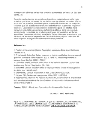 8

formación de cálculos en las vías urinarias aumentaba en hasta un 250 por
ciento.[8]

Durante mucho tiempo se pensó que los atletas necesitaban mucha más
proteína que otras personas. La verdad es que los atletas necesitan sólo un
poco más de proteína, cantidad que se obtiene fácilmente en las mayores
raciones que los atletas requieren para satisfacer sus superiores requisitos
calóricos. Las dietas vegetarianas son excelentes para los atletas. Para
consumir una dieta que contenga suficiente proteína, pero no excesiva,
simplemente reemplaza los productos animales por cereales, verduras,
legumbres (guisantes, alubias, lentejas) y frutas. Mientras se consuma una
variedad de alimentos vegetales en cantidad suficiente para mantener el
peso corporal, el organismo obtiene suficiente proteína.


Referencias

1. Position of the American Dietetic Association: Vegetarian Diets. J Am Diet Assoc
1988;88:351-5.
2. El Nahas AM, Coles GA. Dietary treatment of chronic renal failure: ten unanswered
questions. Lancet 15 March 1986:597-600. 3. Pellet PL. Protein requirements in
humans. Am J Clin Nutr 1990;51:723-37.
4. Committee on Diet, Nutrition, and Cancer of the National Research Council. Diet,
Nutrition, and Cancer. Washington, DC, 1982.
5. Zemel MB. Calcium utilization: effect of varying level and source of dietary protein.
Am J Clin Nutr 1988;48:880-3.
6. Sherman HC. Calcium requirement in man. J Biol Chem 1920;44:21.
7. Hegsted DM. Calcium and osteoporosis. J Nutr 1986;116:2316-9.
8. Robertson WG, Heyburn PJ, Peacock M, Hanes FA, Swaminathan R. The effect of
high animal protein intake on the risk of calcium stone-formation in the urinary tract.
Clin Sci 1979;57:285-8.

Fuente: PCRM - Physicians Committee for Responsible Medicine


                                               DR. ISAAC BAEZ MARTINEZ



“QUE TU ALIMENTO SEA TU MEDICINA Y QUE TU MEDICINA, SEA TU ALIMENTO,
LA NATURALEZA CURA. (HIPOCRATES) “ALIMENTEMOS A LOS NIÑOS Y NO
TENDREMOS QUE CURAR A LOS ADULTOS” (DR. ISAAC BAEZ MARTINEZ).
 