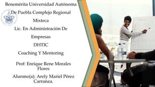 Benemérita Universidad Autónoma
De Puebla Complejo Regional
Mixteca
Lic. En Administración De
Empresas
DHTIC
Coaching Y Mentoring
Prof: Enrique Rene Morales
Flores
Alunmo(a): Arely Mariel Pérez
Carranza.
 