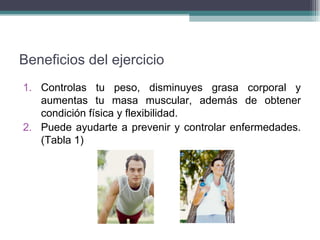 Beneficios del ejercicio Controlas tu peso, disminuyes grasa corporal y aumentas tu masa muscular, además de obtener condición física y flexibilidad. Puede ayudarte a prevenir y controlar enfermedades. (Tabla 1) 