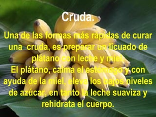 Cruda. Una de las formas más rápidas de curar una  cruda, es preparar un licuado de plátano con leche y miel. El plátano, calma el estómago y con ayuda de la miel, eleva los bajos niveles de azúcar, en tanto la leche suaviza y rehidrata el cuerpo. 