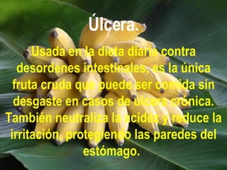 Úlcera. Usada en la dieta diaria contra desordenes intestinales, es la única fruta cruda que puede ser comida sin desgaste en casos de úlcera crónica. También neutraliza la acidéz y reduce la irritación, protegiendo las paredes del estómago.   