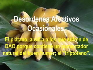Desordenes Afectivos Ocasionales. El plátano, auxilia a los que sufren de DAO porque contiene un aumentador natural del buen humor; el "triptófano". 