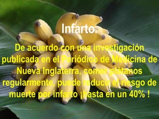 Infarto. De acuerdo con una investigación publicada en el Periódico de Medicina de Nueva Inglaterra, comer plátanos regularmente, puede reducir el riesgo de muerte por infarto ¡hasta en un 40% ! 