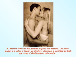 8. Besarse todos los días permite alejarse del dentista. Los besos  ayudan a la saliva a limpiar los dientes y disminuye la cantidad de ácido que causa el debilitamiento del esmalte.  