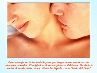 Este mensaje se te ha enviado para que tengas buena suerte en tus relaciones sexuales. El original está en una pieza en Palaiseau. Ha dado la vuelta al mundo nueve veces. Ahora ha llegado a ti el "Hada del Sexo" 