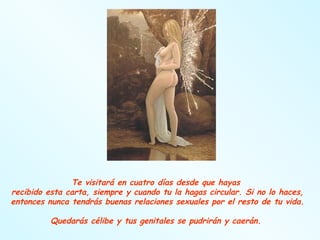 Te visitará en cuatro días desde que hayas  recibido esta carta, siempre y cuando tu la hagas circular. Si no lo haces, entonces nunca tendrás buenas relaciones sexuales por el resto de tu vida.  Quedarás célibe y tus genitales se pudrirán y caerán.  